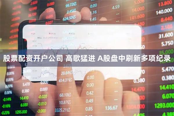 股票配资开户公司 高歌猛进 A股盘中刷新多项纪录