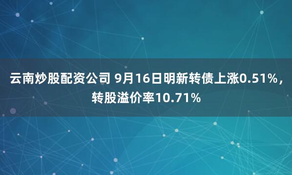 云南炒股配资公司 9月16日明新转债上涨0.51%，转股溢价率10.71%