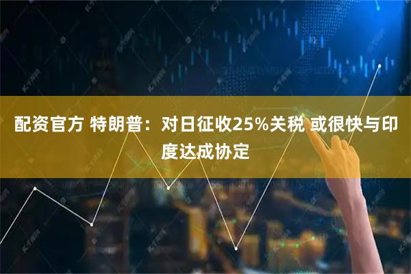 配资官方 特朗普：对日征收25%关税 或很快与印度达成协定