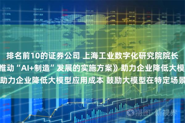 排名前10的证券公司 上海工业数字化研究院院长陈廷炯：《上海市加快推动“AI+制造”发展的实施方案》助力企业降低大模型应用成本 鼓励大模型在特定场景深度应用
