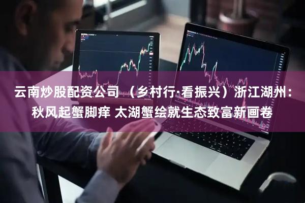 云南炒股配资公司 （乡村行·看振兴）浙江湖州：秋风起蟹脚痒 太湖蟹绘就生态致富新画卷