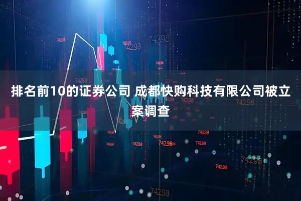 排名前10的证券公司 成都快购科技有限公司被立案调查