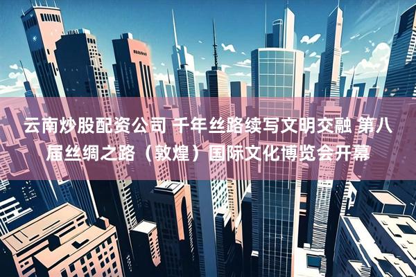 云南炒股配资公司 千年丝路续写文明交融 第八届丝绸之路（敦煌）国际文化博览会开幕