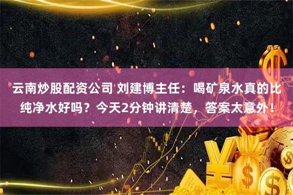 云南炒股配资公司 刘建博主任：喝矿泉水真的比纯净水好吗？今天2分钟讲清楚，答案太意外！