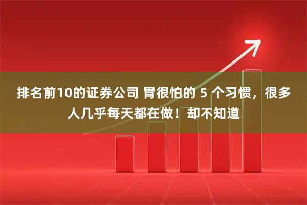 排名前10的证券公司 胃很怕的 5 个习惯，很多人几乎每天都在做！却不知道