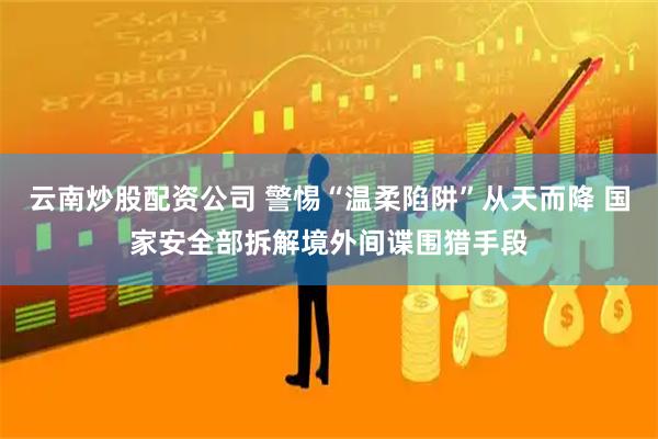 云南炒股配资公司 警惕“温柔陷阱”从天而降 国家安全部拆解境外间谍围猎手段